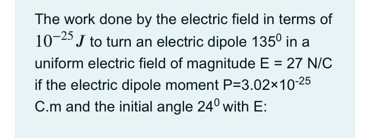 The work done by the electric field in terms of
10-25
J to turn an electric dipole 135° in a
uniform electric field of magnitude E = 27 N/C
if the electric dipole moment P=3.02x10-25
C.m and the initial angle 24° with E:
