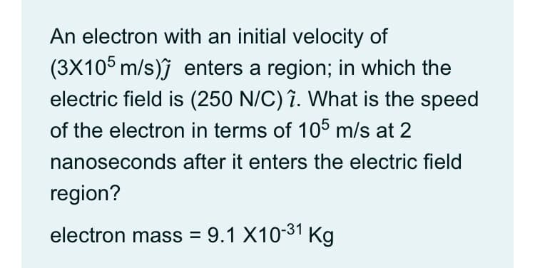 An electron with an initial velocity of
(3X105 m/s)j enters a region; in which the
electric field is (250 N/C) ?. What is the speed
of the electron in terms of 105 m/s at 2
nanoseconds after it enters the electric field
region?
electron mass = 9.1 X10-31 Kg
