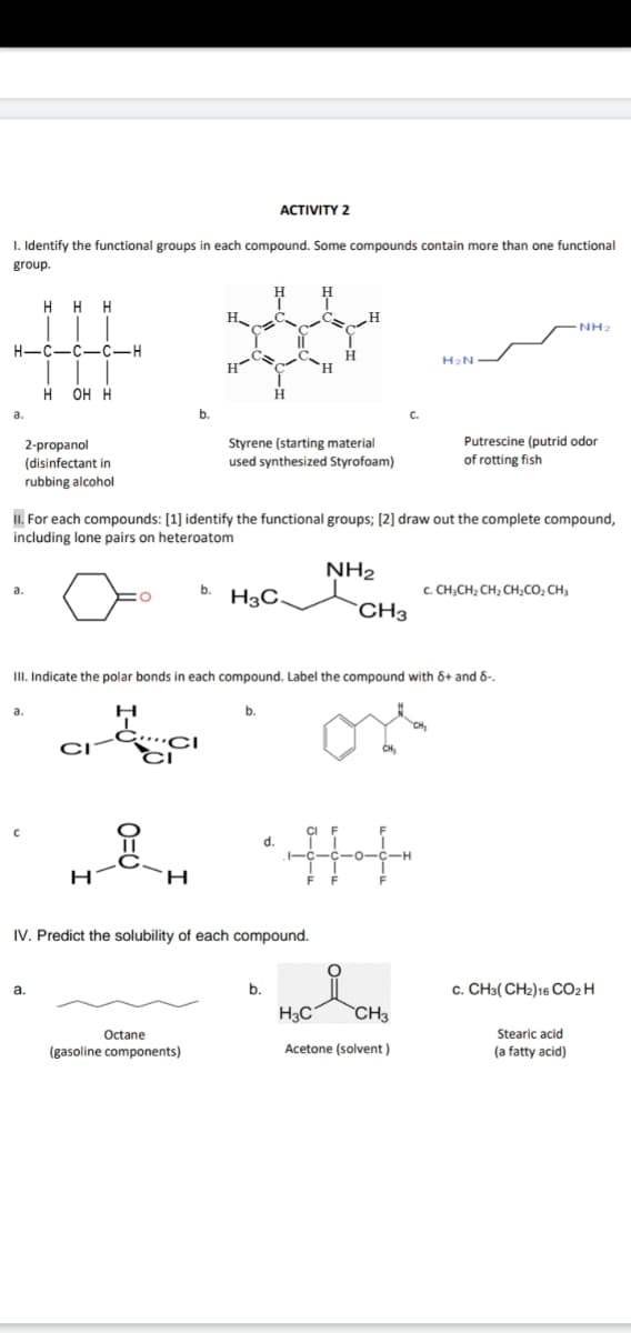 АCTIVITY 2
I. Identify the functional groups in each compound. Some compounds contain more than one functional
group.
H
H
H.
NH2
H-C-C-C-H
H2N
H OH H
a.
b.
C.
Putrescine (putrid odor
2-propanol
(disinfectant in
rubbing alcohol
Styrene (starting material
used synthesized Styrofoam)
of rotting fish
II. For each compounds: [1] identify the functional groups; [2] draw out the complete compound,
including lone pairs on heteroatom
NH2
b.
c. CH;CH, CH, CH,CO, CH,
H3C,
`CH3
II. Indicate the polar bonds in each compound. Label the compound with 6+ and 6-.
a.
b.
d.
IV. Predict the solubility of each compound.
a.
b.
c. CH3( CH2)16 CO2H
H3C
CH3
Octane
Stearic acid
(gasoline components)
Acetone (solvent )
(a fatty acid)
