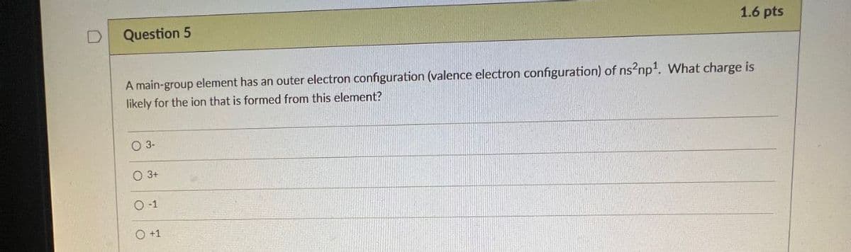 D
Question 5
1.6 pts
A main-group element has an outer electron configuration (valence electron configuration) of ns2np1. What charge is
likely for the ion that is formed from this element?
03-
3+
0-1
○ +1