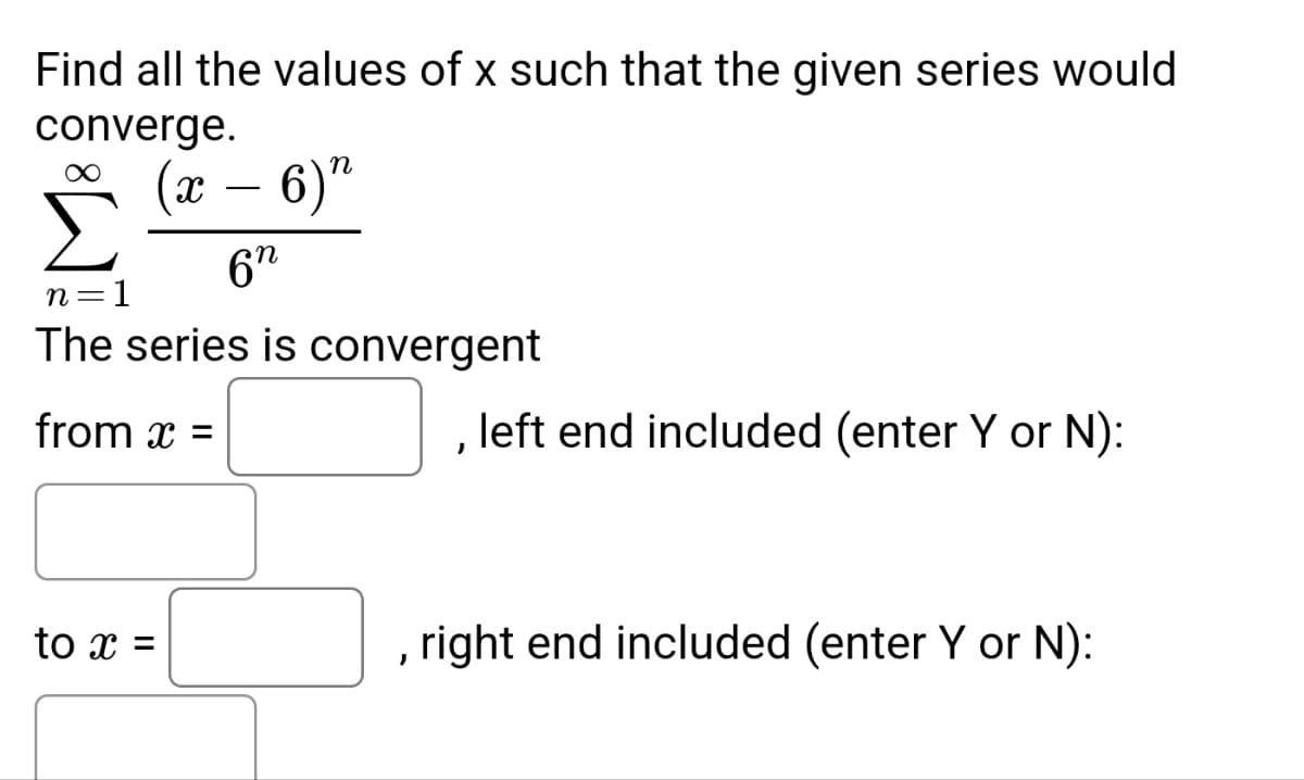 Find all the values of x such that the given series would
converge.
X - 6)"
6n
n=1
The series is convergent
from x
to x =
=
left end included (enter Y or N):
, right end included (enter Y or N):