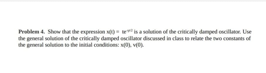 Problem 4. Show that the expression x(t)= te-2 is a solution of the critically damped oscillator. Use
the general solution of the critically damped oscillator discussed in class to relate the two constants of
the general solution to the initial conditions: x(0), v(0).