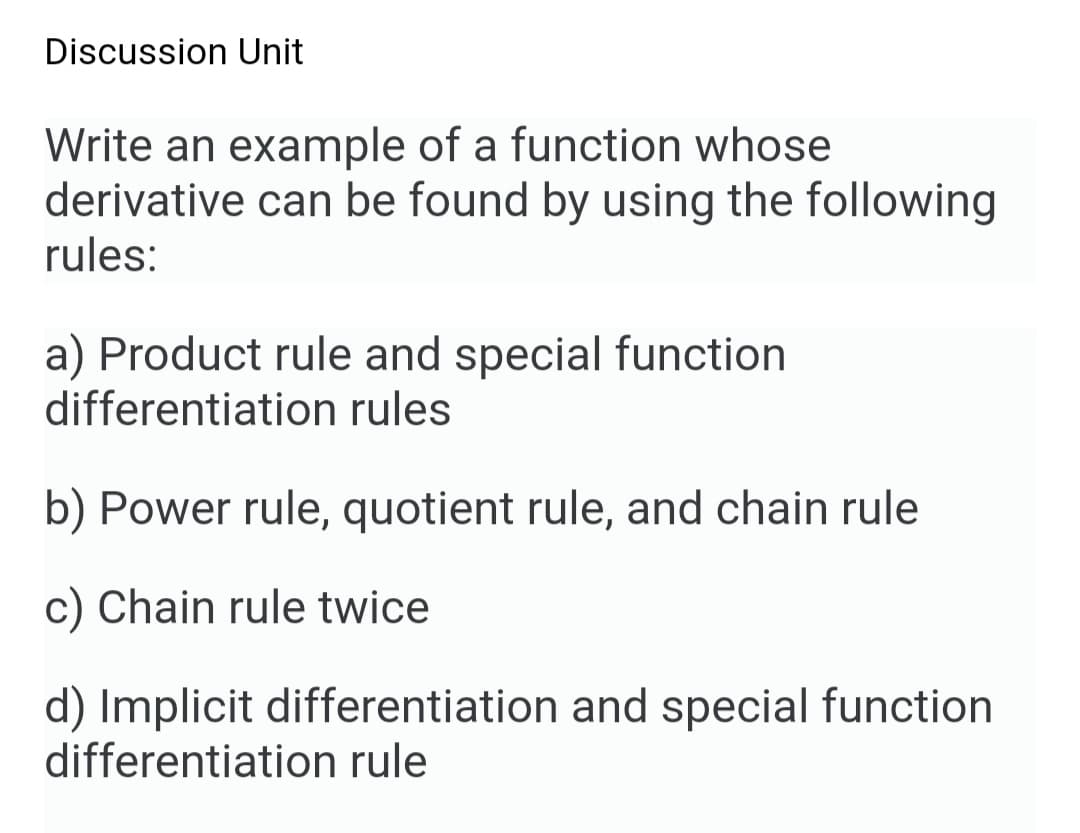 Discussion Unit
Write an example of a function whose
derivative can be found by using the following
rules:
a) Product rule and special function
differentiation rules
b) Power rule, quotient rule, and chain rule
Chain rule twice
d) Implicit differentiation and special function
differentiation rule