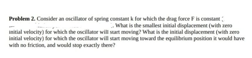 Problem 2. Consider an oscillator of spring constant k for which the drag force F is constant
. What is the smallest initial displacement (with zero
initial velocity) for which the oscillator will start moving? What is the initial displacement (with zero
initial velocity) for which the oscillator will start moving toward the equilibrium position it would have
with no friction, and would stop exactly there?
