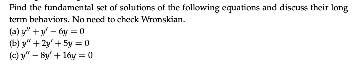 Find the fundamental set of solutions of the following equations and discuss their long
term behaviors. No need to check Wronskian.
(a) y" + y' − 6y = 0
(b) y" +2y' + 5y = 0
(c) y″ – 8y' + 16y = 0