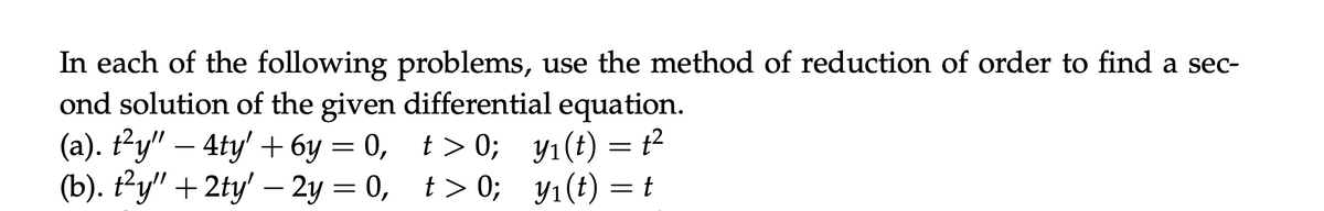 In each of the following problems, use the method of reduction of order to find a sec-
ond solution of the given differential equation.
-
(a). t²y" — 4ty' +6y= 0,
t>0;
y1(t) = t²
(b). t²y" + 2ty' – 2y = 0,
t>0;
t>0;
y₁(t) = t
