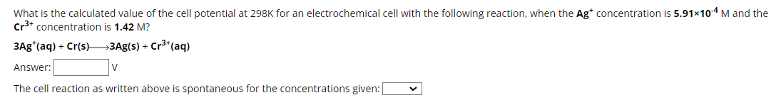 What is the calculated value of the cell potential at 298K for an electrochemical cell with the following reaction, when the Ag* concentration is 5.91×10-4 M and the
Cr3+ concentration is 1.42 M?
3Ag (aq) + Cr(s) >3Ag(s) + Cr3+(aq)
Answer:
The cell reaction as written above is spontaneous for the concentrations given: