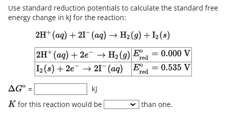 Use standard reduction potentials to calculate the standard free
energy change in kJ for the reaction:
2H+ (aq) + 2(aq) → H2(g) + I2 (8)
AG° =
2H+ (aq) + 2e → H2 (9) Ere
0.000 V
red
0.535 V
I2 (s) + 2e21 (aq) Ered
kj
K for this reaction would be
than one.