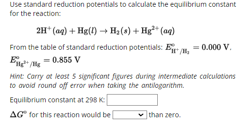 Use standard reduction potentials to calculate the equilibrium constant
for the reaction:
2H+ (aq) + Hg(!) → H2 (s) + Hg²+(aq)
From the table of standard reduction potentials: E/H₂
E
= 0.855 V
Hg2+/Hg
= =0.000 V,
Hint: Carry at least 5 significant figures during intermediate calculations
to avoid round off error when taking the antilogarithm.
Equilibrium constant at 298 K:
AG° for this reaction would be
than zero.
