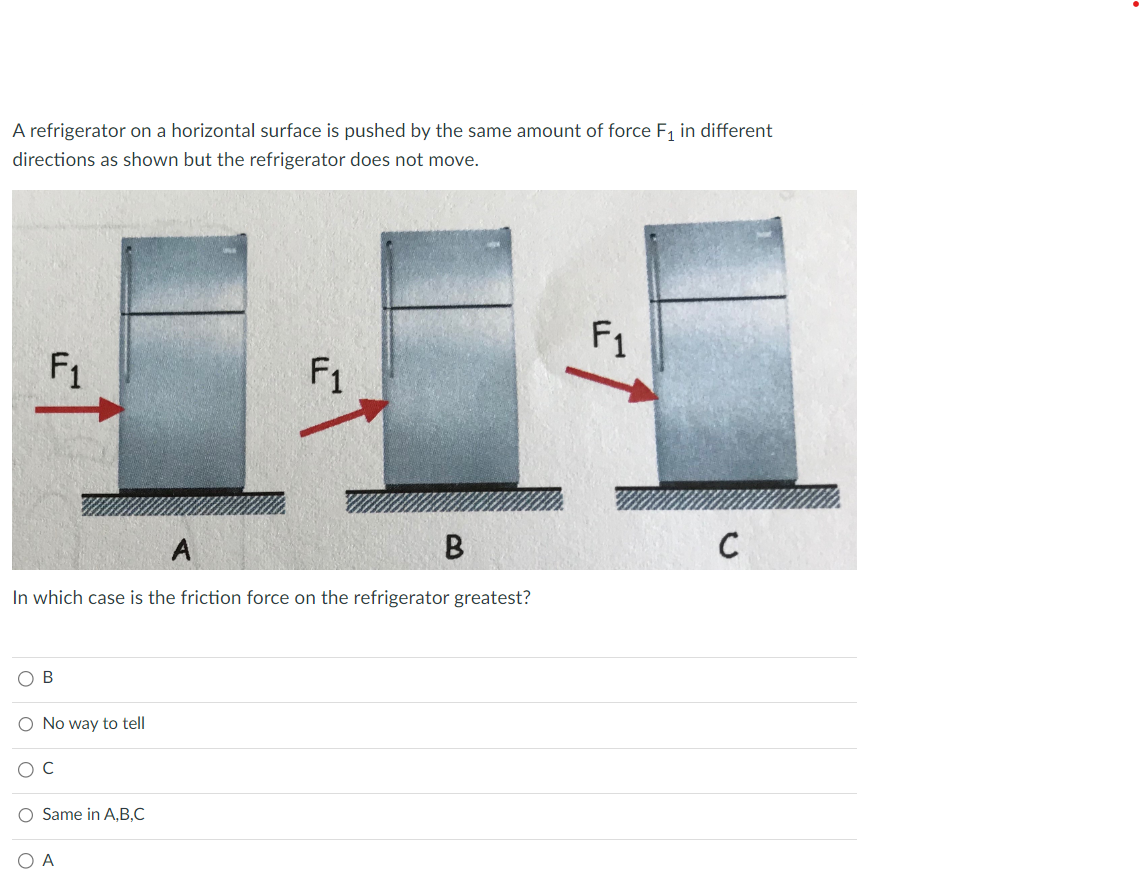 A refrigerator on a horizontal surface is pushed by the same amount of force F₁ in different
directions as shown but the refrigerator does not move.
F₁
No way to tell
A
In which case is the friction force on the refrigerator greatest?
O C
O Same in A,B,C
F₁
O A
B
F1
C