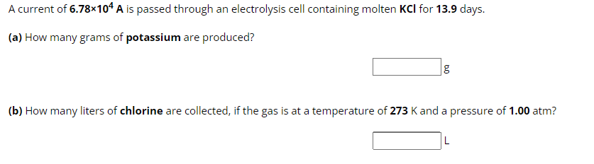 A current of 6.78×104 A is passed through an electrolysis cell containing molten KCI for 13.9 days.
(a) How many grams of potassium are produced?
g
(b) How many liters of chlorine are collected, if the gas is at a temperature of 273 K and a pressure of 1.00 atm?
L