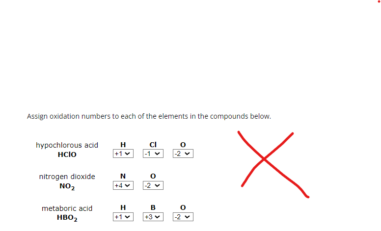 Assign oxidation numbers to each of the elements in the compounds below.
hypochlorous acid
HCIO
H
Cl
+1▾
-1 ✓
-2 ▾
nitrogen dioxide
NO2
N
+4▾
-2 ▾
metaboric acid
HBO2
H
B
+1v
+3▾
-2 ▾
Х