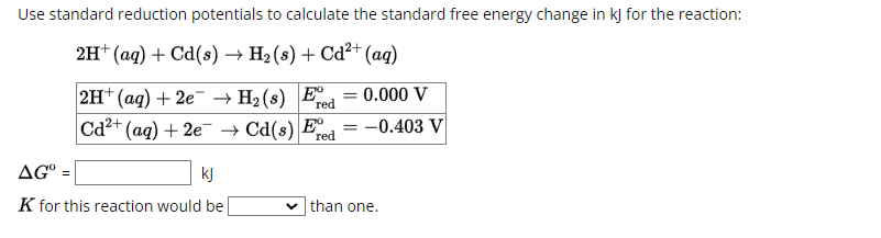 Use standard reduction potentials to calculate the standard free energy change in kJ for the reaction:
2H+ (aq) + Cd(s) → H₂ (s) + Cd²+ (aq)
2H+ (aq) + 2e
Cd2+ (aq) + 2e
H2(s) Ered
= =0.000 V
Cd(s) Fre
=
-0.403 V
red
AG=
kj
K for this reaction would be
than one.