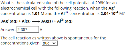 What is the calculated value of the cell potential at 298K for an
electrochemical cell with the following reaction, when the Ag*
concentration is 1.01 M and the Al3+ concentration is 2.04×104 M?
3Ag*(aq) + Al(s) → 3Ag(s) + Al³+(aq)
Answer: 2.387
The cell reaction as written above is spontaneous for the
concentrations given: true ▾