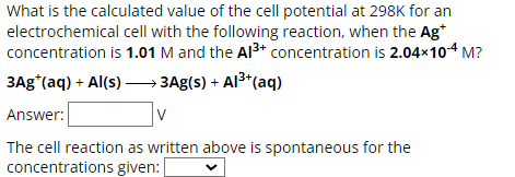 What is the calculated value of the cell potential at 298K for an
electrochemical cell with the following reaction, when the Ag*
concentration is 1.01 M and the Al3+ concentration is 2.04×104 M?
3Ag*(aq) + Al(s) →→→ 3Ag(s) + Al³+(aq)
Answer:
V
The cell reaction as written above is spontaneous for the
concentrations given: