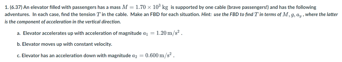 1. (6.37) An elevator filled with passengers has a mass M = 1.70 × 10³ kg is supported by one cable (brave passengers!) and has the following
adventures. In each case, find the tension T' in the cable. Make an FBD for each situation. Hint: use the FBD to find T' in terms of M, g, ay, where the latter
is the component of acceleration in the vertical direction.
a. Elevator accelerates up with acceleration of magnitude a₁ = 1.20 m/s².
b. Elevator moves up with constant velocity.
c. Elevator has an acceleration down with magnitude a2 = 0.600 m/s².