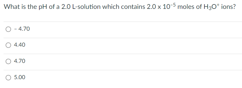 What is the pH of a 2.0 L-solution which contains 2.0 x 10-5 moles of H3O+ ions?
O - 4.70
4.40
4.70
○ 5.00