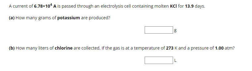 A current of 6.78×104 A is passed through an electrolysis cell containing molten KCI for 13.9 days.
(a) How many grams of potassium are produced?
g
(b) How many liters of chlorine are collected, if the gas is at a temperature of 273 K and a pressure of 1.00 atm?