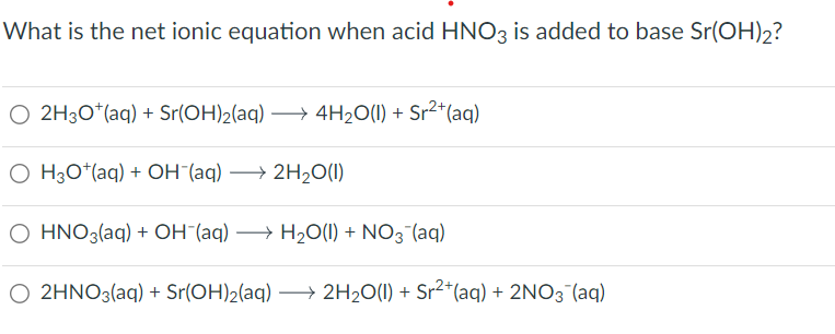What is the net ionic equation when acid HNO3 is added to base Sr(OH)2?
○ 2H3O+ (aq) + Sr(OH)2(aq) →4H2O(l) + Sr²+(aq)
OH3O+(aq) + OH¯(aq) →2H2O(1)
O HNO3(aq) + OH¯(aq) → H₂O(l) + NO3˜¯(aq)
O 2HNO3(aq) + Sr(OH)2(aq) →2H2O(l) + Sr²+(aq) + 2NO3˜¯(aq)