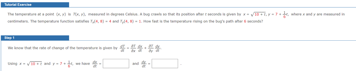 Tutorial Exercise
The temperature at a point (x, y) is T(x, y), measured in degrees Celsius. A bug crawls so that its position after t seconds is given by x = √10 + t, y = 7+1t, where x and y are measured in
centimeters. The temperature function satisfies Tx(4, 8) = 4 and Ty(4, 8) :
=
1. How fast is the temperature rising on the bug's path after 6 seconds?
Step 1
dT
We know that the rate of change of the temperature is given by
dt
aT dx
ax dt
aT dy
+
ay dt
Using x = √10 + t and y = 7 + 1½t,
we have
dx
dt
and
dy
dt