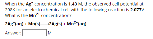When the Ag* concentration is 1.43 M, the observed cell potential at
298K for an electrochemical cell with the following reaction is 2.077V.
What is the Mn2+ concentration?
2Ag*(aq) + Mn(s) >2Ag(s) + Mn2+(aq)
Answer:
M