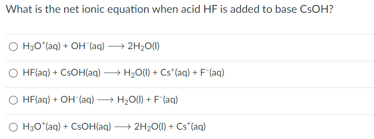 What is the net ionic equation when acid HF is added to base CsOH?
OH3O+(aq) + OH¯(aq) →2H2O(1)
O HF(aq) + CsOH(aq) →H2O(l) + Cs+(aq) + F¯(aq)
○ HF(aq) + OH¯(aq) → H2O(l) + F¯(aq)
OH3O+(aq) + CsOH(aq) →2H2O(l) + Cs+(aq)
