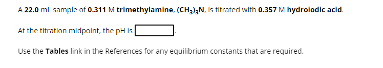 A 22.0 mL sample of 0.311 M trimethylamine, (CH3)3N, is titrated with 0.357 M hydroiodic acid.
At the titration midpoint, the pH is
Use the Tables link in the References for any equilibrium constants that are required.