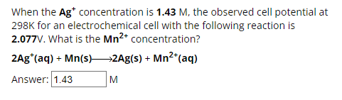 When the Ag* concentration is 1.43 M, the observed cell potential at
298K for an electrochemical cell with the following reaction is
2.077V. What is the Mn2+ concentration?
2Ag*(aq) + Mn(s) >2Ag(s) + Mn²+(aq)
Answer: 1.43
M