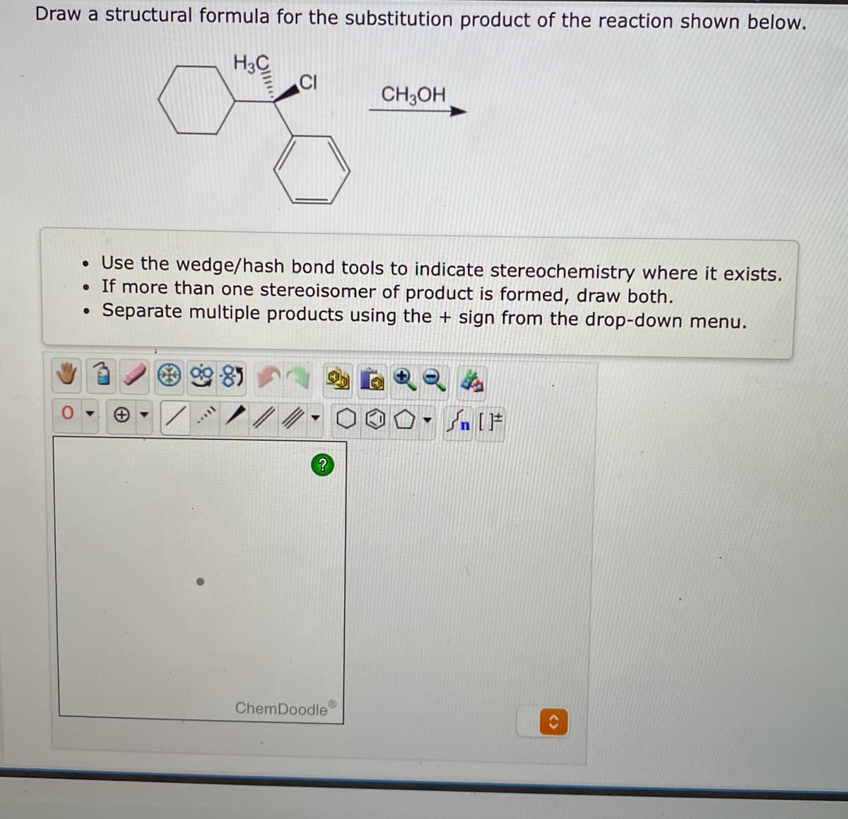 Draw a structural formula for the substitution product of the reaction shown below.
H3C
CI
CH3OH
• Use the wedge/hash bond tools to indicate stereochemistry where it exists.
• If more than one stereoisomer of product is formed, draw both.
Separate multiple products using the + sign from the drop-down menu.
ChemDoodle
<>

