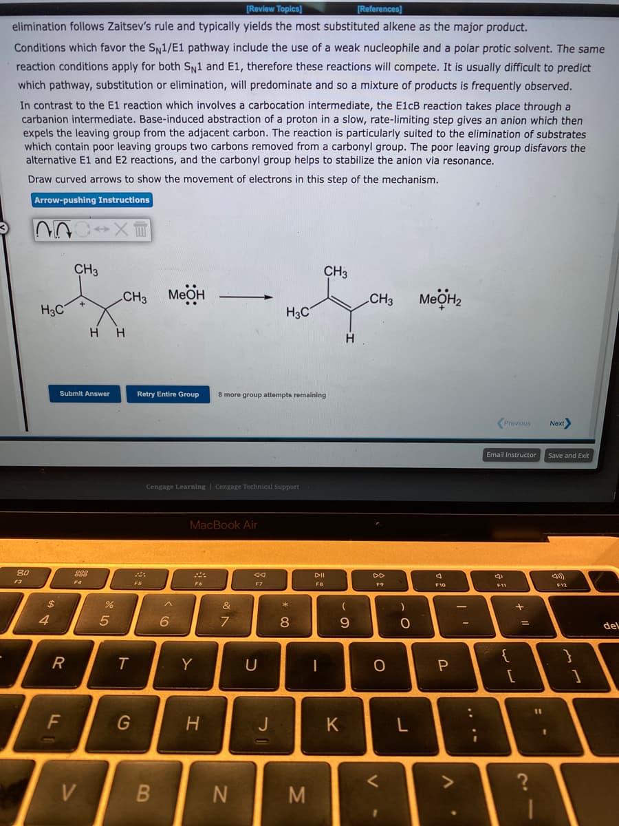 [Review Topics]
[References]
elimination follows Zaitsev's rule and typically yields the most substituted alkene as the major product.
Conditions which favor the SN1/E1 pathway include the use of a weak nucleophile and a polar protic solvent. The same
reaction conditions apply for both Sy1 and E1, therefore these reactions will compete. It is usually difficult to predict
which pathway, substitution or elimination, will predominate and so a mixture of products is frequently observed.
In contrast to the E1 reaction which involves a carbocation intermediate, the E1CB reaction takes place through a
carbanion intermediate. Base-induced abstraction of a proton in a slow, rate-limiting step gives an anion which then
expels the leaving group from the adjacent carbon. The reaction is particularly suited to the elimination of substrates
which contain poor leaving groups two carbons removed from a carbonyl group. The poor leaving group disfavors the
alternative E1 and E2 reactions, and the carbonyl group helps to stabilize the anion via resonance.
Draw curved arrows to show the movement of electrons in this step of the mechanism.
Arrow-pushing Instructions
CH3
CH3
CH3
MEOH
CH3
H3C
H3C
H H
H
Submit Answer
Retry Entire Group
8 more group attempts remaining
Previous
Next
Email Instructor
Save and Exit
Cengage Learning | Cengage Technical Support
MacBook Air
80
DII
DD
F4
F3
F5
F6
F7
F8
F9
F10
F11
F12
&
4.
6
7
8
9
del
{
R
Y
[
F
H.
J
K
V
M.
1V
