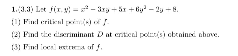 1.(3.3) Let f(x, y) = x² - 3xy + 5x + 6y² - 2y+8.
(1) Find critical point(s) of f.
(2) Find the discriminant D at critical point(s) obtained above.
(3) Find local extrema of f.