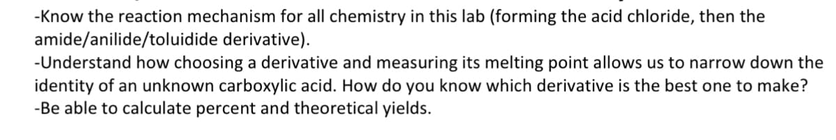 -Know the reaction mechanism for all chemistry in this lab (forming the acid chloride, then the
amide/anilide/toluidide derivative).
-Understand how choosing a derivative and measuring its melting point allows us to narrow down the
identity of an unknown carboxylic acid. How do you know which derivative is the best one to make?
-Be able to calculate percent and theoretical yields.