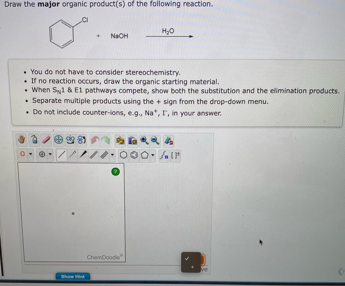 Draw the major organic product(s) of the following reaction.
.CI
H20
NaOH
• You do not have to consider stereochemistry.
• If no reaction occurs, draw the organic starting material.
When Sn1 & E1 pathways compete, show both the substitution and the elimination products.
Separate multiple products using the + sign from the drop-down menu.
• Do not include counter-ions, e.g., Na*, I", in your answer.
ChemDoodle
ve
Show Hint
