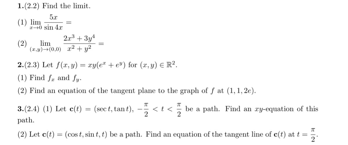 1.(2.2) Find the limit.
(1) lim
5x
x->0 sin 4x
2x3 + 3y4
(2) lim
(x,y)(0,0) x2 + y²
2.(2.3) Let f(x, y) = xy(ex + e³) for (x, y) = R².
(1) Find fx and fy.
(2) Find an equation of the tangent plane to the graph of ƒ at (1, 1, 2e).
3.(2.4) (1) Let c(t)
=
(sect, tant),
П
2
πT
<t< be a path. Find an xy-equation of this
2
path.
(2) Let c(t) = (cost, sint, t) be a path. Find an equation of the tangent line of c(t) at t =
2