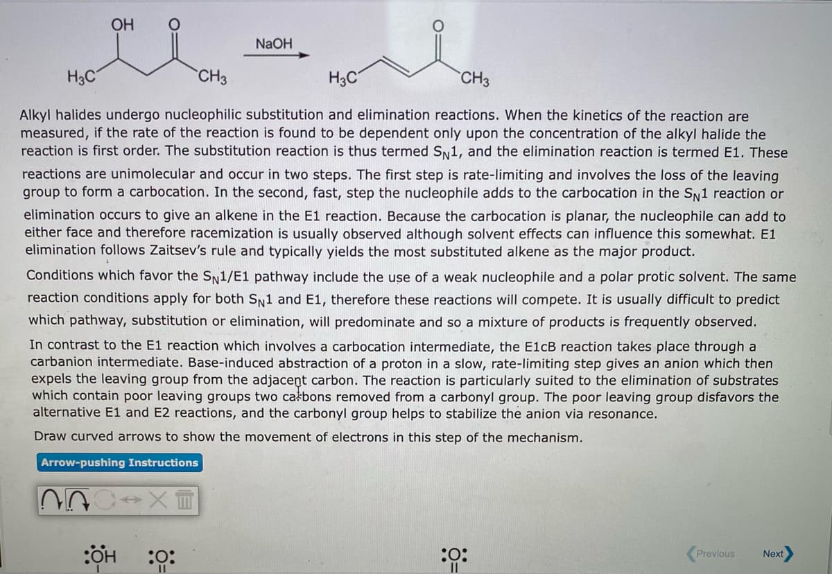 OH
NaOH
H3C
CH3
H3C
CH3
Alkyl halides undergo nucleophilic substitution and elimination reactions. When the kinetics of the reaction are
measured, if the rate of the reaction is found to be dependent only upon the concentration of the alkyl halide the
reaction is first order. The substitution reaction is thus termed Sy1, and the elimination reaction is termed E1. These
reactions are unimolecular and occur in two steps. The first step is rate-limiting and involves the loss of the leaving
group to form a carbocation. In the second, fast, step the nucleophile adds to the carbocation in the SN1 reaction or
elimination occurs to give an alkene in the E1 reaction. Because the carbocation is planar, the nucleophile can add to
either face and therefore racemization is usually observed although solvent effects can influence this somewhat. E1
elimination follows Zaitsev's rule and typically yields the most substituted alkene as the major product.
Conditions which favor the Sy1/E1 pathway include the use of a weak nucleophile and a polar protic solvent. The same
reaction conditions apply for both S1 and E1, therefore these reactions will compete. It is usually difficult to predict
which pathway, substitution or elimination, will predominate and so a mixture of products is frequently observed.
In contrast to the El reaction which involves a carbocation intermediate, the E1CB reaction takes place through a
carbanion intermediate. Base-induced abstraction of a proton in a slow, rate-limiting step gives an anion which then
expels the leaving group from the adjacent carbon. The reaction is particularly suited to the elimination of substrates
which contain poor leaving groups two całbons removed from a carbonyl group. The poor leaving group disfavors the
alternative E1 and E2 reactions, and the carbonyl group helps to stabilize the anion via resonance.
Draw curved arrows to show the movement of electrons in this step of the mechanism.
Arrow-pushing Instructions
:ÖH :0:
:ö:
:0:
Previous
Next
