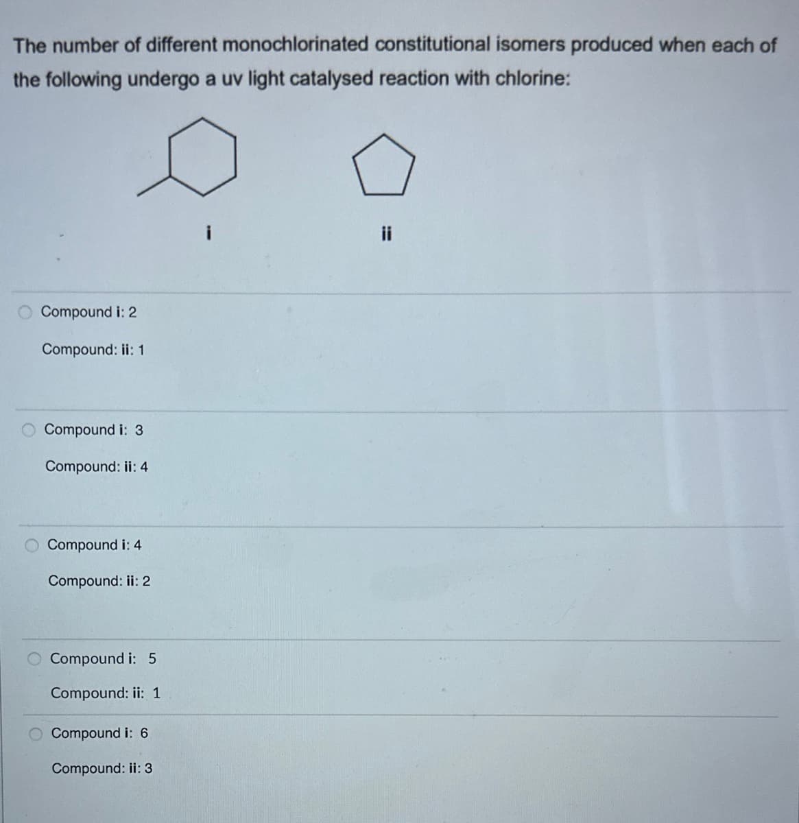 The number of different monochlorinated constitutional isomers produced when each of
the following undergo a uv light catalysed reaction with chlorine:
Compound i: 2
Compound: ii: 1
Compound i: 3
Compound: ii: 4
Compound i: 4
Compound: ii: 2
Compound i: 5
Compound: ii: 1
Compound i: 6
Compound: ii: 3