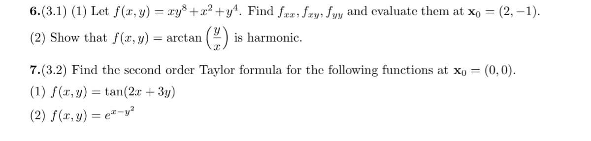 6.(3.1) (1) Let f(x, y) = xy³+x²+y². Find fxx, fxy, fyy and evaluate them at x0 =
(2) Show that f(x, y) = arctan
(H)
is harmonic.
(2, -1).
7.(3.2) Find the second order Taylor formula for the following functions at x0 = (0,0).
(1) f(x, y) = tan(2x + 3y)
(2) f(x, y) = ex-y²