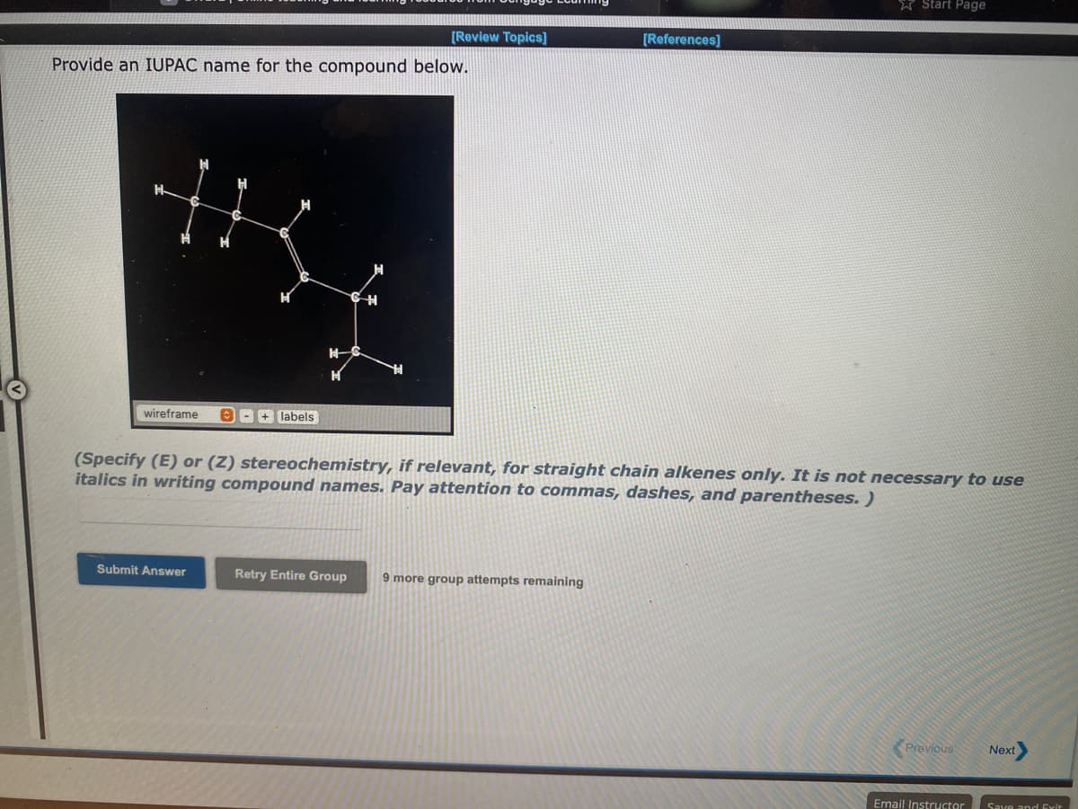 * Start Page
[Review Topics]
[References]
Provide an IUPAC name for the compound below.
士
wireframe
OB + labels
(Specify (E) or (Z) stereochemistry, if relevant, for straight chain alkenes only. It is not necessary to use
italics in writing compound names. Pay attention to commas, dashes, and parentheses. )
Submit Answer
Retry Entire Group
9 more group attempts remaining
Previous
Next
Email Instructor
Save and Exit
