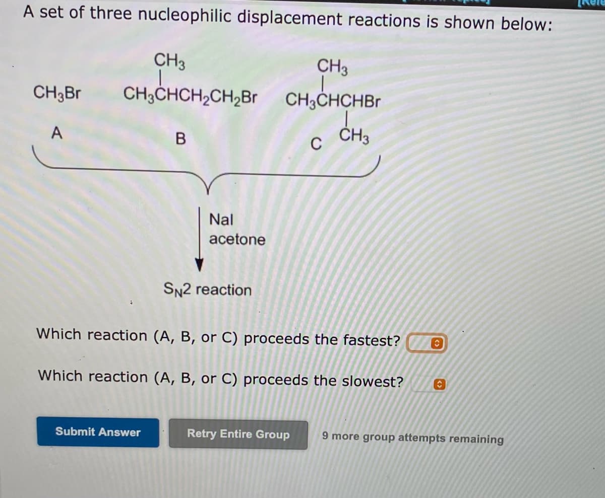 A set of three nucleophilic displacement reactions is shown below:
CH3
CH3
CH3Br
CH3CHCH2CH2Br CH3CHCHBr
A
ČH3
C
Nal
acetone
SN2 reaction
Which reaction (A, B, or C) proceeds the fastest?
Which reaction (A, B, or C) proceeds the slowest?
Submit Answer
Retry Entire Group
9 more group attempts remaining
