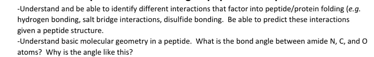-Understand and be able to identify different interactions that factor into peptide/protein folding (e.g.
hydrogen bonding, salt bridge interactions, disulfide bonding. Be able to predict these interactions
given a peptide structure.
-Understand basic molecular geometry in a peptide. What is the bond angle between amide N, C, and O
atoms? Why is the angle like this?
