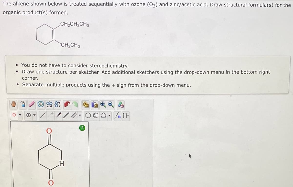 The alkene shown below is treated sequentially with ozone (O3) and zinc/acetic acid. Draw structural formula(s) for the
organic product(s) formed.
CH2CH2CH3
CH2CH3
• You do not have to consider stereochemistry.
• Draw one structure per sketcher. Add additional sketchers using the drop-down menu in the bottom right
corner.
• Separate multiple products using the + sign from the drop-down menu.
