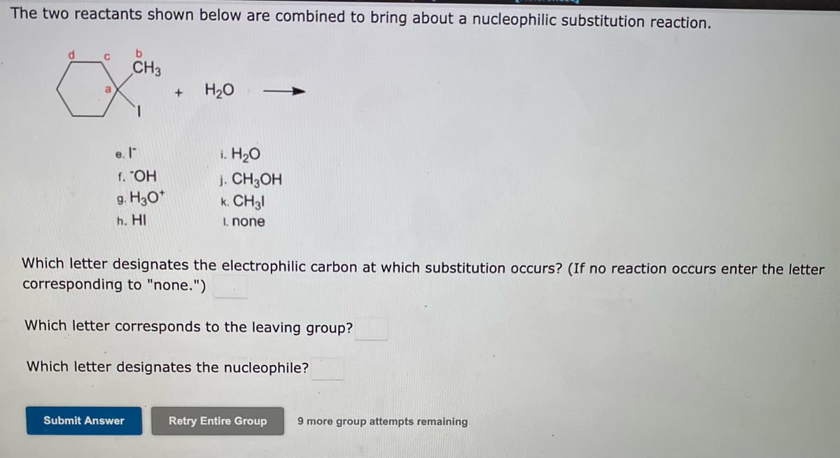 The two reactants shown below are combined to bring about a nucleophilic substitution reaction.
d.
CH3
H20
a
+
1.
i. H20
j. CH3OH
k. CH3I
e. I
f. "OH
g. H30*
h. HI
1. none
Which letter designates the electrophilic carbon at which substitution occurs? (If no reaction occurs enter the letter
corresponding to "none.")
Which letter corresponds to the leaving group?
Which letter designates the nucleophile?
Submit Answer
Retry Entire Group
9 more group attempts remaining
