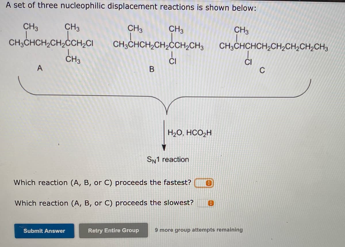 A set of three nucleophilic displacement reactions is shown below:
CH3
CH3
CH3
CH3
CH3
CH3CHCH2CH2ČCH2CI
CH3CHCH2CH2ĊCH2CH3
CH;CHCHCH,CH2CH,CH,CH3
ČH3
ĆI
C
CI
A
H2O, HCO2H
SN1 reaction
Which reaction (A, B, or C) proceeds the fastest?
Which reaction (A, B, or C) proceeds the slowest?
Submit Answer
Retry Entire Group
9 more group attempts remaining
