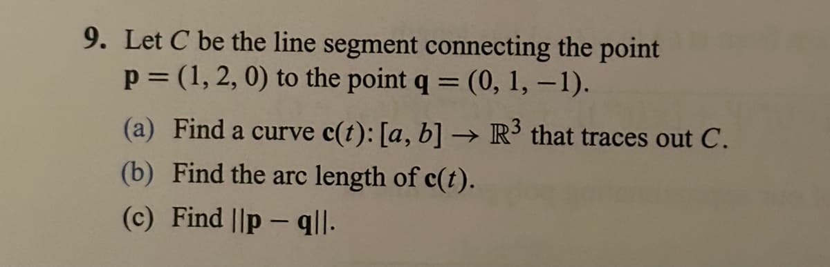 9. Let C be the line segment connecting the point
p =(1, 2, 0) to the point q = (0, 1, -1).
(a) Find a curve c(t): [a, b] → R³ that traces out C.
(b) Find the arc length of c(t).
(c) Find ||pq|l.