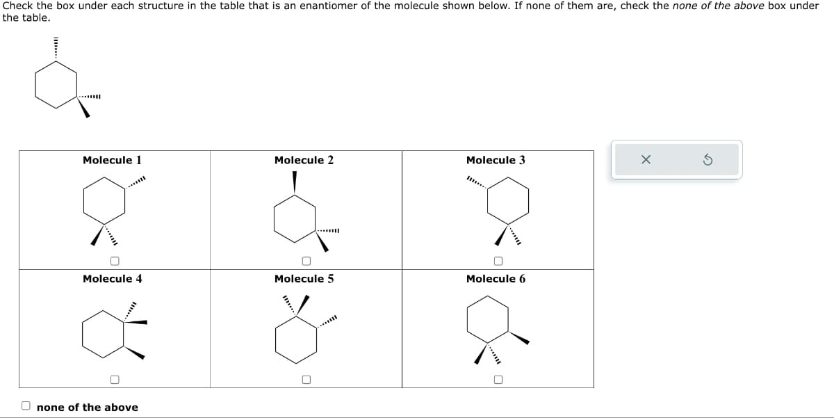Check the box under each structure in the table that is an enantiomer of the molecule shown below. If none of them are, check the none of the above box under
the table.
Molecule 1
0
Molecule 4
Onone of the above
Molecule 2
0
Molecule 5
Molecule 3
Molecule 6