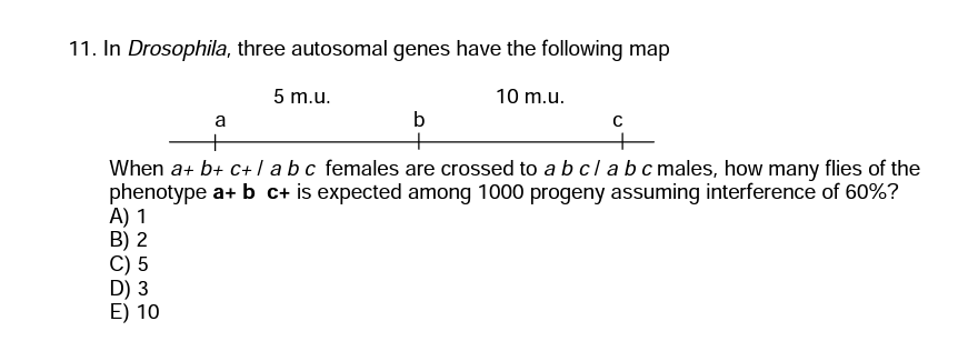 11. In Drosophila, three autosomal genes have the following map
5 m.u.
10 m.u.
b
+
When a+ b+ c+ abc females are crossed to a bclabc males, how many flies of the
phenotype a+ b c+ is expected among 1000 progeny assuming interference of 60%?
A) 1
B) 2
C) 5
D) 3
E) 10
