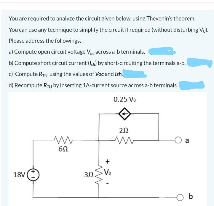 You are required to analyze the circuit given below, using Thevenin's theorem.
You can use any technique to simplify the circuit if required (without disturbing Vo).
Please address the followings:
a) Compute open circuit voltage Voc across a-b terminals.
b) Compute short circuit current (Ish) by short-circuiting the terminals a-b.
c) Compute RTH using the values of Voc and Ish.
d) Recompute RTH by inserting 1A-current source across a-b terminals.
0.25 Vo
20
a
18V
3Ω
Vo
b
