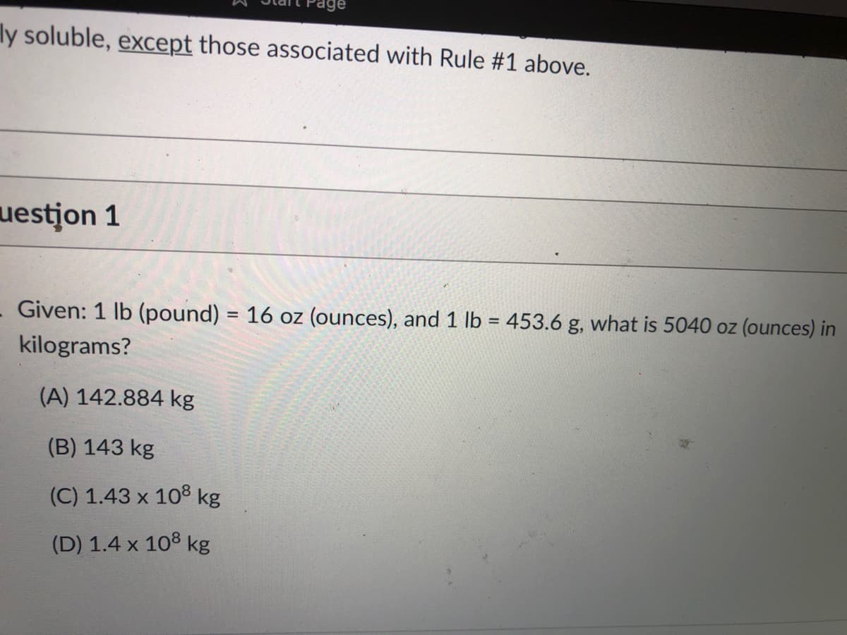 age
ly soluble, except those associated with Rule #1 above.
uestjon 1
Given: 1 lb (pound) = 16 oz (ounces), and 1 lb = 453.6 g, what is 5040 oz (ounces) in
%3D
kilograms?
(A) 142.884 kg
(B) 143 kg
(C) 1.43 x 108 kg
(D) 1.4 x 108 kg
