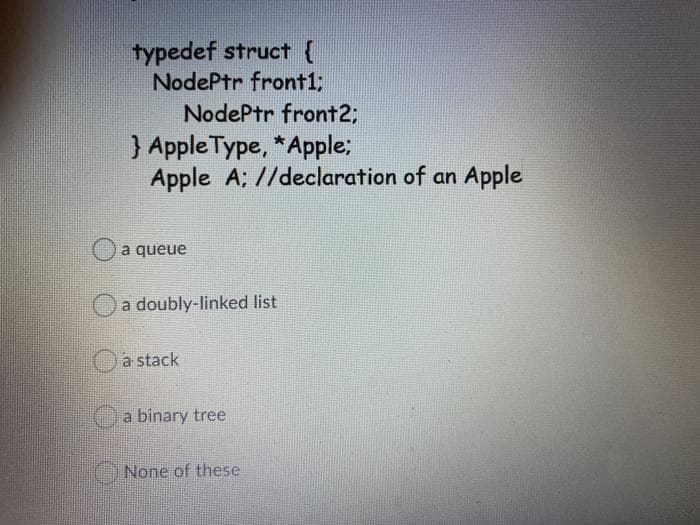 typedef struct {
NodePtr front1;
NodePtr front2;
) Apple Type, *Apple:
Apple A; //declaration of an Apple
a queue
a doubly-linked list
Oa stack
a binary tree
None of these
