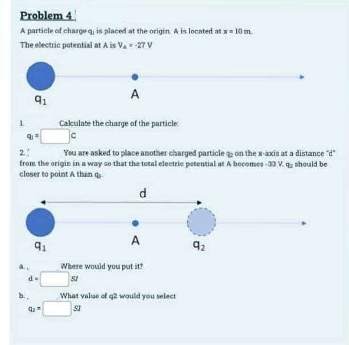 Problem 4
A particle of charge q, is placed at the origin. A is located at x = 10 m
The electric potential at A is V₁ = -27 V
A
L
2.
91
Calculate the charge of the particle:
C
You are asked to place another charged particle q2 on the x-axis at a distance "d"
from the origin in a way so that the total electric potential at A becomes -33 V. q2 should be
closer to point A than q
d
A
92
91
Where would you put it?
d =
SI
b..
What value of q2 would you select
SI